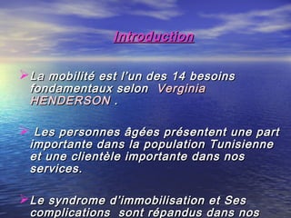 Introduction

La mobilité est l’un des 14 besoins
 fondamentaux selon   Verginia
 HENDERSON  .

 Les personnes âgées présentent une part
 importante dans la population Tunisienne
 et une clientèle importante dans nos
 services.

Le syndrome d’immobilisation et Ses
 complications sont répandus dans nos
 