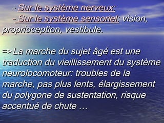 - Sur le système nerveux:
  - Sur le système sensoriel: vision,
proprioception, vestibule.

=>La marche du sujet âgé est une
traduction du vieillissement du système
neurolocomoteur: troubles de la
marche, pas plus lents, élargissement
du polygone de sustentation, risque
accentué de chute …
 