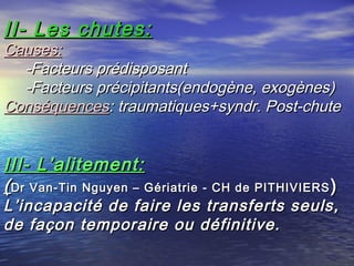 II- Les chutes:
Causes:
  -Facteurs prédisposant
  -Facteurs précipitants(endogène, exogènes)
Conséquences: traumatiques+syndr. Post-chute


III- L’alitement:
( Dr Van-Tin Nguyen – Gériatrie - CH de PITHIVIERS )
L’incapacité de faire les transferts seuls,
de façon temporaire ou définitive.
 