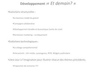 Développement :« Et demain? »

•Evolutions structurelles :

    Le business model du gratuit

    Campagne collaborative

    Développement durable et économique (sortie de crise)

    Permission marketing – Juridiquement


•Evolutions technologiques :

    Le ciblage comportemental

    Interactivité : rich média, convergence, RFID, Widgets publicitaire


•Libre cour à l’imagination pour illustrer chacun des thèmes précédents.

    •Proposition de scénarios ???
 