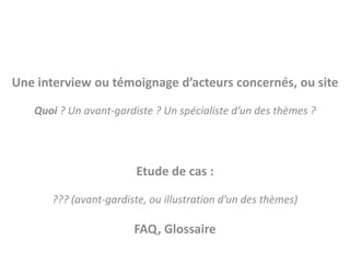 Une interview ou témoignage d’acteurs concernés, ou site

   Quoi ? Un avant-gardiste ? Un spécialiste d’un des thèmes ?




                        Etude de cas :

      ??? (avant-gardiste, ou illustration d’un des thèmes)

                       FAQ, Glossaire
 