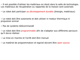 – Il est possible d’utiliser les matériaux en stock dans la salle de technologie.
Les matériaux de récupération ou rapportés de la maison sont autorisés
– Le robot doit participer au développement durable (énergie, matériaux)
– Le robot doit être autonome et doit utiliser ni moteur thermique ni
propulsion animal
– Pas de système télécommandé
– Le robot doit être programmable afin de s’adapter aux différents parcours
qu’il devra réaliser
– La mise en marche et l’arrêt doit être manuel
– Le matériel de programmation et logiciel doivent être open source
 