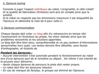 2. Epreuve tuning
Consiste à juger l’aspect esthétique du robot. L’originalité, le côté créatif
et la qualité de fabrication (finitions) sont pris en compte ainsi que la
solidité.
Si le robot ne respecte pas les dimensions maximum il est disqualifié de
l’épreuve et obtiendra la note de 0 pour celle-ci.
3. Epreuve communication
Chaque équipe doit créer un blog afin d’y retranscrire en temps réel
l’avancement et l’évolution du projet, les choix réalisés ainsi que les
problèmes rencontrés et les solutions apportées.
Le blog doit être bien tenu, compréhensible et ne pas contenir d’informations
personnelles hors sujet. Les textes doivent être détaillés, sans fautes
d’orthographe, et illustrés de photos, schéma, dessin, vidéo...
Pendant les épreuves :
– Aucune intervention n’est autorisée pendant le fonctionnement du robot
lors d’une épreuve sauf de le remettre au départ . De même il est interdit de
le pousser pour démarrer.
– Après chaque épreuve de parcours la piste doit rester propre.
– Le robot doit finir les épreuves intactes
– En cas de manque de fairplay, le groupe est éliminé de l’épreuve.
 