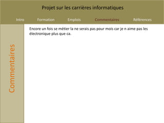 Projet sur les carrières informatiques

           Intro       Formation          Emplois          Commentaires            Références

                   Encore un fois se métier la ne serais pas pour mois car je n aime pas les
                   électronique plus que ca.
Commentaires
 