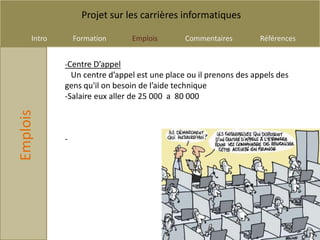 Projet sur les carrières informatiques

     Intro       Formation     Emplois        Commentaires         Références


             -Centre D’appel
               Un centre d’appel est une place ou il prenons des appels des
             gens qu'il on besoin de l’aide technique
             -Salaire eux aller de 25 000 a 80 000
Emplois




             -
 