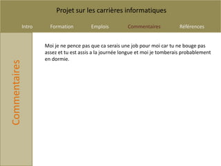 Projet sur les carrières informatiques

           Intro     Formation         Emplois          Commentaires           Références


                   Moi je ne pence pas que ca serais une job pour moi car tu ne bouge pas
                   assez et tu est assis a la journée longue et moi je tomberais probablement
                   en dormie.
Commentaires
 