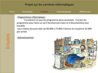 Projet sur les carrières informatiques

     Intro        Formation         Emplois          Commentaires          Références

             -Programmeur informatique :
                     -Il analysent ce que les programme peux accomplir. Il essais les
             programme pour faire sur qu'il fonctionnons bien et il documentons leur
             travaille.
             -Leur salaire peuvent aller de 40 000 a 75 000 il faisons en moyenne 55 000
             par année
Emplois




             -Administratrices
 