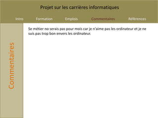 Projet sur les carrières informatiques

           Intro       Formation          Emplois          Commentaires           Références

                   Se métier no serais pas pour mois car je n'aime pas les ordinateur et je ne
                   suis pas trop bon envers les ordinateur.
Commentaires
 