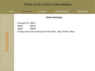 Projet sur les carrières informatiques

        Intro       Formation          Emplois          Commentaires             Références

                                               Génie électrique

                -Français 12 10411
                -Math        30411
                -Math        30421
                -Et deux cours de science parmi les chois : Bio, Chimie, Phys.
Formation
 