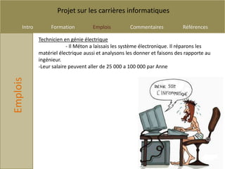 Projet sur les carrières informatiques

     Intro        Formation          Emplois         Commentaires           Références

             Technicien en génie électrique
                          - Il Méton a laissais les système électronique. Il réparons les
             matériel électrique aussi et analysons les donner et faisons des rapporte au
             ingénieur.
             -Leur salaire peuvent aller de 25 000 a 100 000 par Anne
Emplois
 