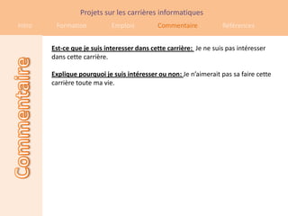 Projets sur les carrières informatiques
Intro    Formation           Emplois         Commentaire            Références


        Est-ce que je suis interesser dans cette carrière: Je ne suis pas intéresser
        dans cette carrière.

        Explique pourquoi je suis intéresser ou non: Je n’aimerait pas sa faire cette
        carrière toute ma vie.
 