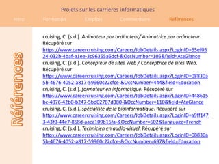 Projets sur les carrières informatiques
Intro   Formation         Emplois        Commentaire           Références


        cruising, C. (s.d.). Animateur par ordinateur/ Animatrice par ordinateur.
        Récupéré sur
        https://www.careercruising.com/Careers/JobDetails.aspx?LoginID=65ef05
        24-032b-4baf-a1ee-3c96365a6dcf-&OccNumber=105&field=AtaGlance
        cruising, C. (s.d.). Concepteur de sites Web / Conceptrice de sites Web.
        Récupéré sur
        https://www.careercruising.com/Careers/JobDetails.aspx?LoginID=08830a
        5b-4676-4052-a817-59960c22cfce-&OccNumber=444&field=Education
        cruising, C. (s.d.). formateur en informatique. Récupéré sur
        https://www.careercruising.com/Careers/JobDetails.aspx?LoginID=448615
        bc-4876-42b0-b247-5bd02787d380-&OccNumber=110&field=AtaGlance
        cruising, C. (s.d.). spécialiste de la bioinformatique. Récupéré sur
        https://www.careercruising.com/Careers/JobDetails.aspx?LoginID=a9ff147
        3-43f0-44e7-858d-aaca109b16fa-&OccNumber=602&Language=French
        cruising, C. (s.d.). Technicien en audio-visuel. Récupéré sur
        https://www.careercruising.com/Careers/JobDetails.aspx?LoginID=08830a
        5b-4676-4052-a817-59960c22cfce-&OccNumber=697&field=Education
 