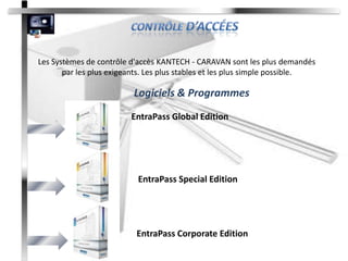 Les Systèmes de contrôle d'accès KANTECH - CARAVAN sont les plus demandés
       par les plus exigeants. Les plus stables et les plus simple possible.

                          Logiciels & Programmes
                         EntraPass Global Edition




                           EntraPass Special Edition




                           EntraPass Corporate Edition
 