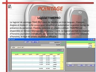 POINTAGE
                             Logiciel TIMEPRO
Le logiciel de pointage TIME PRO vient de paraître en trois langues ; Français,
Anglais et Arabe.Il à été conçu pour simplifier et automatiser la gestion temps de
présence du personnel. Flexible, convivial et simple a utiliser. TIMEPRO est
disponible en Version Monoposte et Serveur Client. Le logiciel permet la création
d'horaires journaliers individuels, par service, par équipe, la gestion des rotations
d'horaires, le tout de anière intuitive et efficace
 