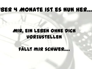 Über 4 Monate ist es nun her…


    Mir, ein Leben ohne Dich
         vorzustellen

      fällt mir schwer….
 