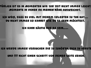 türlich ist es in Momenten wie zur Zeit nicht immer leicht…
       Momente in denen Du meiner Nähe ausweichst.

  Ich wéiß, dass es viel mit Deinem Erlebten zu tun hat….
    Du nicht immer so kannst wie Du es gern möchtest.

               Ich kann häufig nur da sein……




r ich werde immer versuchen Dir zu zuhören, Dich zu verste

     Und !!!! Nicht einen Schritt von Deiner Seite gehen.
 