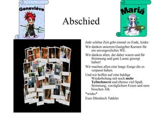 Abschied Jede schöne Zeit geht einmal zu Ende, leider. Wir danken unserem Gastgeber Karsten für ein unvergessliches WE. Wir danken allen, die dabei waren und für Stimmung und gute Laune gesorgt haben! Wir machen allen eine lange Zunge die es verpasst haben. Und wir hoffen auf eine baldige Wiederholung mit noch  mehr   Teilnehmern  und ebenso viel Spaß, Stimmung, vorzüglichem Essen und nem bisschen Alk. *winke*  Eure Dämätsch Takkler  Geneviéve Mariá 