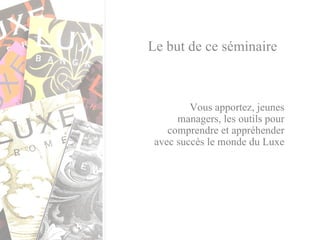 Le but de ce séminaire Vous apportez, jeunes managers, les outils pour comprendre et appréhender avec succès le monde du Luxe 