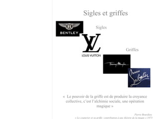 Sigles Sigles et griffes Griffes «  Le pouvoir de la griffe est de produire la croyance collective, c’est l’alchimie sociale, une opération magique » Pierre Bourdieu  « Le couturier et sa griffe: contribution à une théorie de la magie » 1975 