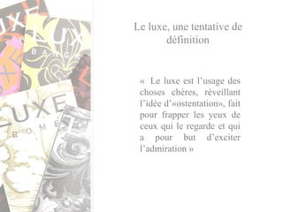 Le luxe, une tentative de définition «  Le luxe est l’usage des choses chères, réveillant l’idée d’«ostentation», fait pour frapper les yeux de ceux qui le regarde et qui a pour but d’exciter l’admiration » 