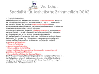 Workshop Spezialist für Ästhetische Zahnmedizin DGÄZ2.3 FortbildungsnachweisBewerber müssen den Nachweis von mindestens 16 Fortbildungskursen (entsprichtca. 256 Fortbildungsstunden) aus den unter Punkt 2.3.1 bzw. 2.3.2 aufgeführtenFachgebieten belegen. Aus jedem der aufgezählten Fachgebiete müssenFortbildungen nachgewiesen werden. Die Fortbildungsnachweise sind auf einem vonuns vorgegebenem Formblatt - digital - aufzulisten.Von den 16 Kursen müssen mindestens fünf Hands-on-Kurse, die mindestens vierder unter Punkt 2.3.1 bzw. 2.3.2 aufgeführten Fachgebiete betreffen, belegt sein.Fortbildungen aus den letzten 5 Jahren können anerkannt werden.Als Nachweise gelten Originale oder Kopien von Fortbildungsurkunden, in diesemFall müssen die Originale zum Prüfungsgespräch vorgelegt werden. Belegt seinmüssen (ggf. durch nachträgliche Bestätigungen von Seiten der Institute):• der Name des Teilnehmers• Thema der Fortbildung• Name/n des/der Referent/en• Datum und Länge der Fortbildung• Art der Fortbildung: Kongress, Vortrag, Demokurs oder Hands-on-Kurs mitpraktischen Übungen der Teilnehmer• Eine zusätzliche Auflistung aller Daten auf DisketteDie Prüfungskommission gibt regelmäßig eine Liste von empfohlenen Referenten zuden Fachgebieten heraus. Es bleibt aber dem Bewerber freigestellt andere Kursevon gleichwertigen Referenten zu belegen. Die Überprüfung der Gleichwertigkeiterfolgt durch die Prüfungskommission (§ 4).