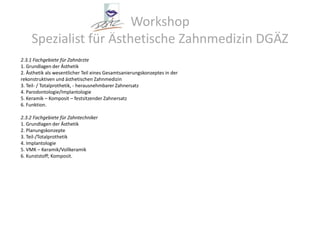 Workshop Spezialist für Ästhetische Zahnmedizin DGÄZ2.3.1 Fachgebiete für Zahnärzte1. Grundlagen der Ästhetik2. Ästhetik als wesentlicher Teil eines Gesamtsanierungskonzeptes in derrekonstruktiven und ästhetischen Zahnmedizin3. Teil- / Totalprothetik, - herausnehmbarer Zahnersatz4. Parodontologie/Implantologie5. Keramik – Komposit – festsitzender Zahnersatz6. Funktion.2.3.2 Fachgebiete für Zahntechniker1. Grundlagen der Ästhetik2. Planungskonzepte3. Teil-/Totalprothetik4. Implantologie5. VMK – Keramik/Vollkeramik6. Kunststoff; Komposit.