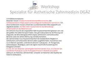 Workshop Spezialist für Ästhetische Zahnmedizin DGÄZ2.4 FalldokumentationenBewerber müssen 10 dokumentierte Patientenfälle einreichen. DieFalldokumentation erfolgt explizit auf Grundlage der Fachbereiche nach § 2.3.1. D.h.diese Fachbereiche müssen anhand der zu präsentierenden Fälle vorgestellt undabgedeckt werden. Die Fälle sollen repräsentativ für das Behandlungs-/Arbeitsspektrum des Bewerbers sein.Der Zahnarzt muss für die vorgestellten Fälle hauptverantwortlich gewesen sein undden größten Teil selbst therapiert haben. Dies gilt insbesondere für die Planung undDiagnostik, die Behandlungsdurchführung der ästhetischen und funktionellenBereiche sowie die weitere Betreuung und Dokumentation.Der Zahntechniker muss hauptverantwortlich die handwerkliche Tätigkeit imästhetischen und funktionellen Bereich selbst ausgeführt haben. Ausnahmen sindnur im Bereich spezieller „Unterkonstruktionen“ zulässig wie z. B. Pressgerüste,Galvanokappen, Modellguss, wenn die eigene maschinelle Ausstattung eineDelegation erfordert.Ein Fall, der vom Bewerber speziell gekennzeichnet werden muss, ist anlässlich dermündlichen Prüfung (§ 2.5) der Prüfungskommission in Realität vorzustellen(Zahnarzt: am Patienten; Zahntechniker: entweder am Patienten oder Duplikat derArbeit im Artikulator).