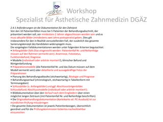 Workshop Spezialist für Ästhetische Zahnmedizin DGÄZ2.4.1 Anforderungen an die Dokumentation für den ZahnarztVon den 10 Patientenfällen muss bei 5 Patienten der Behandlungsabschnitt, derpräsentiert werden soll, vor mindestens 2 Jahren abgeschlossen worden sein und esmuss aktuelle Bilder (mindestens zwei Jahre postoperativ) geben. Dies giltinsbesondere für den in Realität vorzustellenden Fall, der zusätzlich das gesamteSanierungskonzept des Kandidaten widerspiegeln muss.Die vorgelegten Falldokumentationen werden unter folgenden Kriterien begutachtet:• Anfangsbilder (falls Dias eingereicht werden: Patientenfall Nr. und Reihenfolgemüssen auf den Rahmen vermerkt sein). Anamnese, Fotostatus,Funktionsbefund, Diagnose.• Modelle (individuell oder arbiträr montiert!), klinischer Befund undRöntgenbefundung• Präparationsmodelle (die Patientenfall Nr. und das Datum müssen auf demModell vermerkt sein) oder detaillierte und aussagekräftige Fotos derPräparationen• Planung des Behandlungsablaufes (stichwortartig), Ätiologie und Prognose• Behandlungsverlauf (chronologisch, stichwortartig in Tabellenform mitTerminangaben)• Schlussbilder (s. Anfangsbilder) und ggf. Abschlussröntgenbilder.Schlussbefund, Abschlussmodelle (individuell oder arbiträr montiert!).• Bilddokumentation über den Verlauf nach dem Eingliedern über einenmöglichst langen Zeitraum (mit Patientenfall Nr. und Reihenfolge beschriften)• Die Originalbehandlungsdokumentation (Karteikarte od. PC-Ausduck) ist zurmündlichen Prüfung mitzubringenDie gesamte Dokumentation ist jeweils Patientenbezogen, übersichtlichgeordnet und für die Prüfungskommission lückenlos nachvollziehbareinzureichen