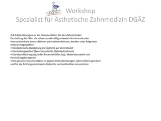 Workshop Spezialist für Ästhetische Zahnmedizin DGÄZ2.4.2 Anforderungen an die Dokumentation für den ZahntechnikerDarstellung der Fälle, die schwerpunktmäßig entweder festsitzende oderherausnehmbare Konstruktionen präsentieren können, werden unter folgendenKriterien begutachtet:• fototechnische Darstellung der Ästhetik auf dem Modell• Herstellungsverlauf (Zwischenschritte, Detailaufnahmen)• Standpunktdarlegung zu den Patientenfällen bzgl. Materialauswahl undHerstellungskonzeption• Die gesamte Dokumentation ist jeweils Patientenbezogen, übersichtlich geordnetund für die Prüfungskommission lückenlos nachvollziehbar einzureichen