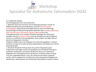 Workshop Spezialist für Ästhetische Zahnmedizin DGÄZ2.5.1 Ablauf der PrüfungDie Prüfung gliedert sich in zwei Abschnitte:1. Abschnitt: Nach dem Einreichen des Fortbildungsnachweises und der 10Falldokumentationen durch die Bewerber sowie der Überweisung derPrüfungsgebühr überprüft die Prüfungskommission diese nach Aktenlage.Danach erfolgt eine Benachrichtigung des Bewerbers über Annahme, Ablehnungoder Aufforderung zur Nachbesserung bzw. Ergänzung durch diePrüfungskommission. Erst nachdem sämtliche Unterlagen der Kommissionvorliegen und eine Annahme erfolgte, wird der Kandidat zum nächstmöglichenTermin zur mündlichen Prüfung eingeladen. Diese erfolgt in der Regel zweimaljährlich an festgesetzten Terminen.Erfolgt eine Ablehnung, ist der Bewerber durch die Prüfung gefallen. In diesemFall kann einmalig ein erneutes Zertifizierungsverfahren nach Ablauf von 2 Jahrenbeantragt werden.2. Abschnitt: Mündliche Prüfung: Nach der positiven Begutachtung dereingereichten Unterlagen müssen die Kandidaten eine mündliche Prüfung vonmindestens 20 Minuten und maximal 40 Minuten Dauer mit mindestens 2Mitgliedern der Prüfungskommission absolvieren. Im Rahmen dieser Prüfungmuss der ausgewählte Patient / resp. die zahntechnische Arbeit vorgestelltwerden. Davon ausgehend ist eine Diskussion über das gesamte Fachgebiet derästhetischen, rekonstruktiven und funktionellen Zahnmedizin/-technik zu führen.
