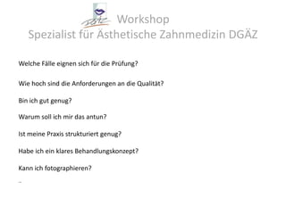 Workshop Spezialist für Ästhetische Zahnmedizin DGÄZWelche Fälle eignen sich für die Prüfung?Wie hoch sind die Anforderungen an die Qualität?Bin ich gut genug?Warum soll ich mir das antun?Ist meine Praxis strukturiert genug?Habe ich ein klares Behandlungskonzept?Kann ich fotographieren?…