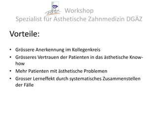 Workshop Spezialist für Ästhetische Zahnmedizin DGÄZVorteile:Grössere Anerkennung im KollegenkreisGrösseres Vertrauen der Patienten in das ästhetische Know- howMehr Patienten mit ästhetische ProblemenGrosser Lerneffekt durch systematisches Zusammenstellen der Fälle