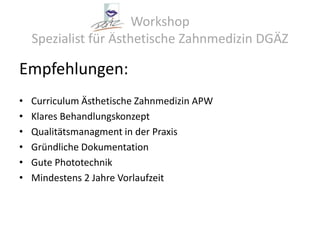 Workshop Spezialist für Ästhetische Zahnmedizin DGÄZEmpfehlungen:Curriculum Ästhetische Zahnmedizin APWKlares BehandlungskonzeptQualitätsmanagment in der PraxisGründliche DokumentationGute PhototechnikMindestens 2 Jahre Vorlaufzeit