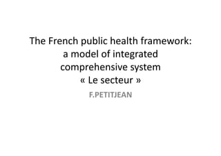 The	
  French	
  public	
  health	
  framework:	
  
           a	
  model	
  of	
  integrated	
  
          comprehensive	
  system	
  	
  	
  	
  	
  	
  	
  	
  	
  	
  	
  	
  	
  	
  	
  	
  	
  	
  	
  
                 «	
  Le	
  secteur	
  »	
  
                                    F.PETITJEAN	
  
 
