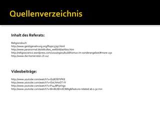Inhalt des Referats:
Religionsbuch
http://www.geistigenahrung.org/ftopic5797.html
http://www.paranormal.de/okkultes_weltbild/ashbio.htm
http://religioscienco.wordpress.com/2010/09/01/buddhismus-im-sonderangebot/#more-150
http://www.die-homeristen.ch.vu/




Videobeiträge:
http://www.youtube.com/watch?v=Q18ClEFtPKE
http://www.youtube.com/watch?v=OoLhHvOT-IY
http://www.youtube.com/watch?v=P24J8P9Vng0
http://www.youtube.com/watch?v=Bm8UWmXCMAg&feature=related ab 0.30 min
 