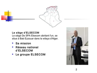 Le siège d’ELSECOM
Le siège De SPA Elsecom abritant l'un, se
situe à Bab Ezzouar dans la wilaya d'Alger.
   Sa mission
   Réseau national
    d’ELSECOM
   Le groupe ELSECOM




                                              2
 