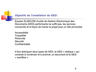 Objectifs de l’installation de GED:

Equiper ELSECOM d’outils de Gestion Electronique des
Documents (GED) performants ne suffit pas, les services
concernés et la façon de mener le projet joue un rôle primordial.

Accessibilité
Traçabilité
Pérennité
Sécurité
Confidentialité


Il faut distinguer deux types de GED, la GED « statique » qui
consiste à numériser et à archiver un document et la GED
« workflow »



                                                         4
 