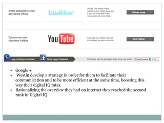 • Google +
• Westin develop a strategy in order for them to facilitate their
  communication and to be more efficient at the same time, boosting this
  way their digital IQ rates.
• Rationalizing the overview they had on internet they reached the second
  rank in Digital IQ
 