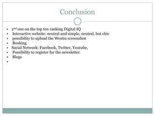 Conclusion

• 2nd one on the top ten ranking Digital IQ
• Interactive website: neutral and simple, neutral, but chic
• possibility to upload the Westin screenshot
• Booking
• Social Network: Facebook, Twitter, Youtube,
• Possibility to register for the newsletter
• Blogs
•
 