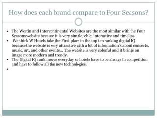 How does each brand compare to Four Seasons?

• The Westin and Intercontinental Websites are the most similar with the Four
  Seasons website because it is very simple, chic, interactive and timeless
• We think W Hotels take the First place in the top ten ranking digital IQ
  because the website is very attractive with a lot of information’s about concerts,
  music, art, and other events… The website is very colorful and it brings an
  image more modern and trendy.
• The Digital IQ rank moves everyday so hotels have to be always in competition
  and have to follow all the new technologies.
•
 