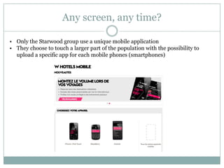 Any screen, any time?

• Only the Starwood group use a unique mobile application
• They choose to touch a larger part of the population with the possibility to
  upload a specific app for each mobile phones (smartphones)
 