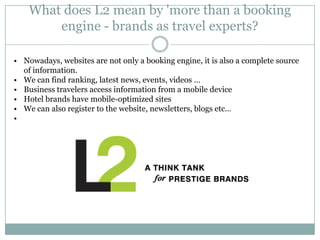 What does L2 mean by 'more than a booking
        engine - brands as travel experts?

• Nowadays, websites are not only a booking engine, it is also a complete source
  of information.
• We can find ranking, latest news, events, videos …
• Business travelers access information from a mobile device
• Hotel brands have mobile-optimized sites
• We can also register to the website, newsletters, blogs etc…
•
 