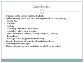 Conclusion

•   First one in the top ten ranking digital IQ
•   Website is very useful and interactive (good colors, visual, trendy..)
•   Mobile App
•   W music
•   Booking
•   possibility to join the social scene
•   possibility to have loyalty points
•   social networks: Facebook, Twitter, Google +, Youtube,
•   Trip Advisor
•   Message, visual design and functionality
•   Search, display, email and digital marketing efforts
•   Mobile optimization, apps
•   Community, engagement and other social efforts are taken
 