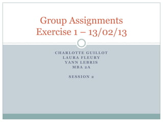 Group Assignments
Exercise 1 – 13/02/13

    CHARLOTTE GUILLOT
      LAURA FLEURY
       YANN LEBRIS
         MBA 2A

        SESSION 2
 