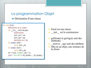 La programmation Objet
   Déclaration d’une classe



                                  Etudi est une classe
                                  __init__ est le constructeur

                                  getNom() et getAge() sont des
                                   méthodes
                                  ._nom et ._age sont des attributs
                                  Obj est un objet, une instance de
                                   la classe




                                                                  16
 