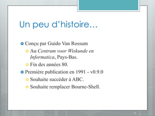 Un peu d’histoire…

 Conçu  par Guido Van Rossum
   Au Centrum voor Wiskunde en
    Informatica, Pays-Bas.
   Fin des années 80.
 Première publication en 1991 - v0.9.0
   Souhaite succéder à ABC.
   Souhaite remplacer Bourne-Shell.




                                          3
 