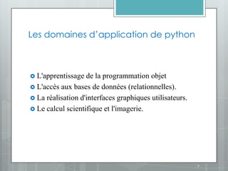 Les domaines d’application de python



 L'apprentissage  de la programmation objet
 L'accès aux bases de données (relationnelles).
 La réalisation d'interfaces graphiques utilisateurs.
 Le calcul scientifique et l'imagerie.




                                                         7
 