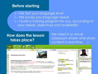 Before starting
   √ - We test your language level
   √ - We survey you language needs
   √ - I build a training program for you, according to
      your needs, objectives and availability


How does the lesson        We meet in a virtual
                           classroom where whe share
 takes place?
                           content in real-time. ↓
 