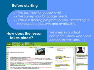 Before starting
   √ - We test your language level.
   √ - We survey your language needs.
   √ - I build a training program for you, according to
      your needs, objectives and availability.


How does the lesson        We meet in a virtual
                           classroom where whe share
 takes place?
                           content in real-time. ↓
 