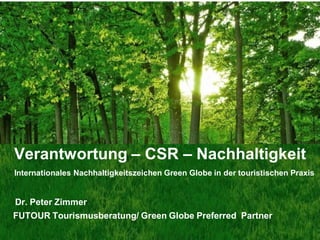 Verantwortung – CSR – Nachhaltigkeit
Internationales Nachhaltigkeitszeichen Green Globe in der touristischen Praxis


Dr. Peter Zimmer
FUTOUR Tourismusberatung/ Green Globe Preferred Partner
                                                            www.greenglobe.com
 